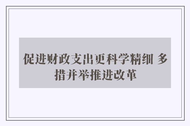 促进财政支出更科学精细 多措并举推进改革