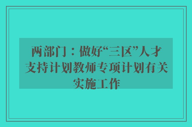 两部门：做好“三区”人才支持计划教师专项计划有关实施工作