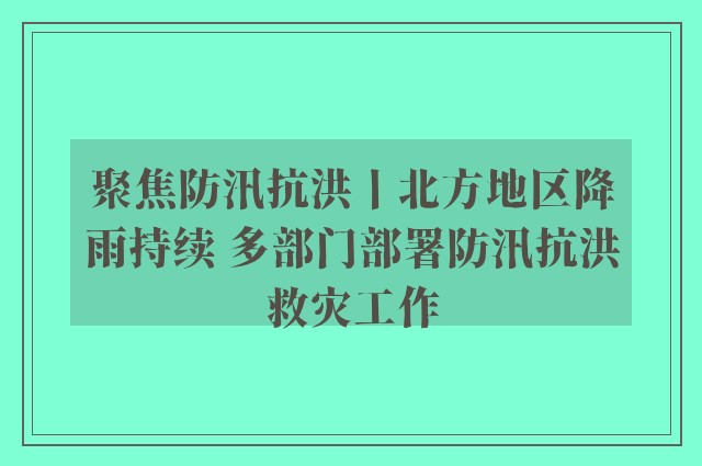 聚焦防汛抗洪丨北方地区降雨持续 多部门部署防汛抗洪救灾工作