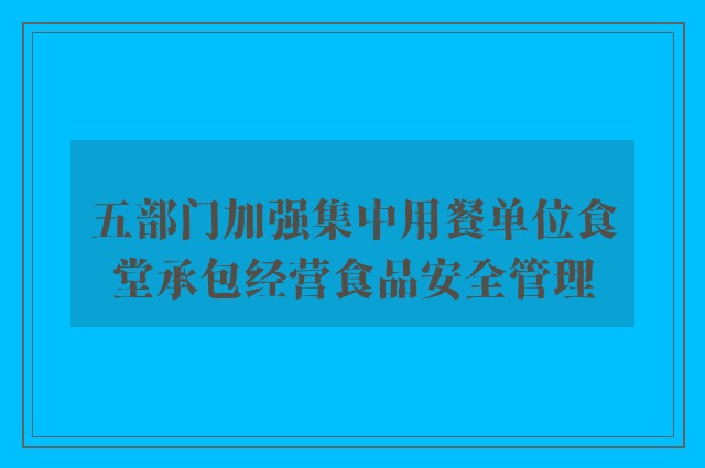 五部门加强集中用餐单位食堂承包经营食品安全管理