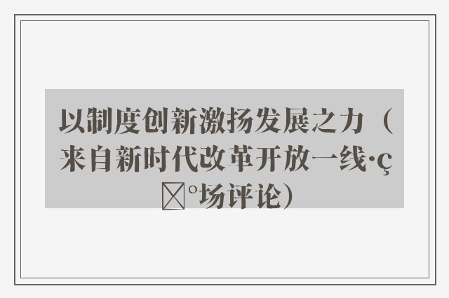 以制度创新激扬发展之力（来自新时代改革开放一线·现场评论）