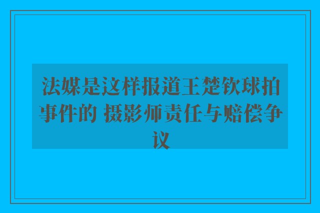 法媒是这样报道王楚钦球拍事件的 摄影师责任与赔偿争议