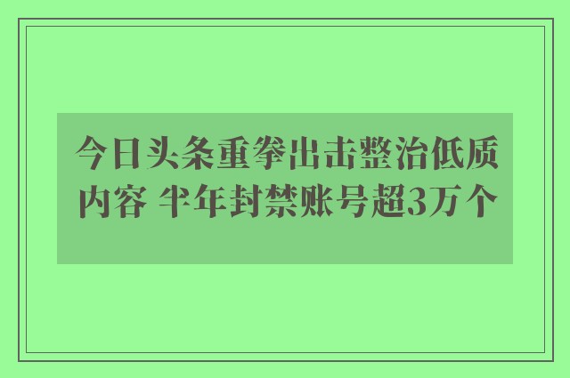 今日头条重拳出击整治低质内容 半年封禁账号超3万个