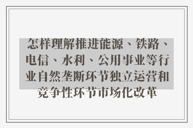 怎样理解推进能源、铁路、电信、水利、公用事业等行业自然垄断环节独立运营和竞争性环节市场化改革