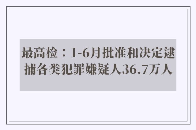 最高检：1-6月批准和决定逮捕各类犯罪嫌疑人36.7万人