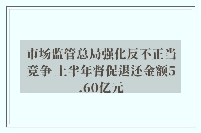 市场监管总局强化反不正当竞争 上半年督促退还金额5.60亿元