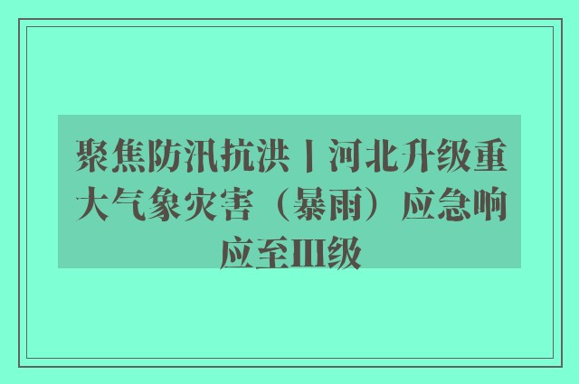 聚焦防汛抗洪丨河北升级重大气象灾害（暴雨）应急响应至Ⅲ级