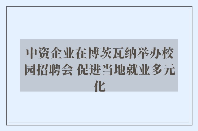 中资企业在博茨瓦纳举办校园招聘会 促进当地就业多元化