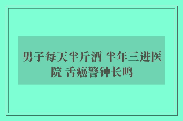 男子每天半斤酒 半年三进医院 舌癌警钟长鸣