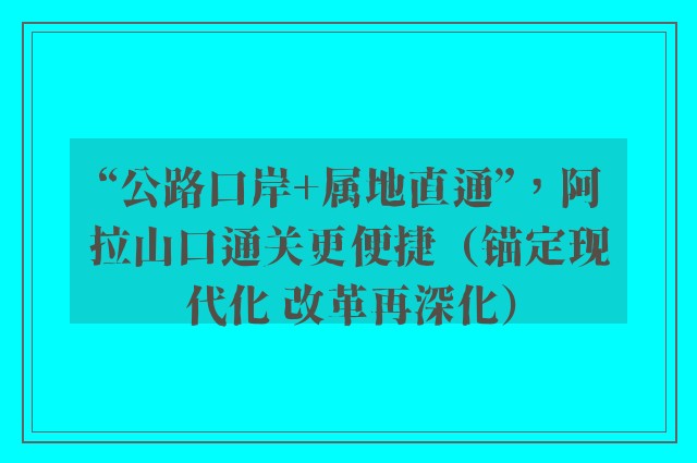 “公路口岸+属地直通”，阿拉山口通关更便捷（锚定现代化 改革再深化）