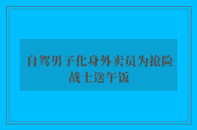 自驾男子化身外卖员为抢险战士送午饭