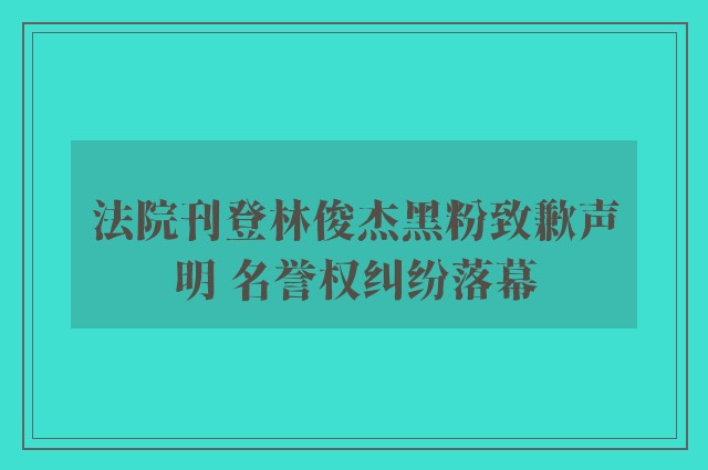 法院刊登林俊杰黑粉致歉声明 名誉权纠纷落幕