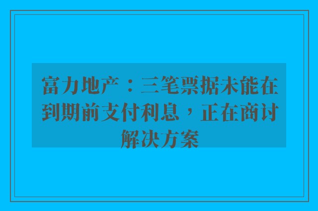 富力地产：三笔票据未能在到期前支付利息，正在商讨解决方案