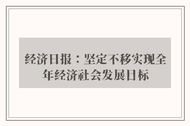 经济日报：坚定不移实现全年经济社会发展目标