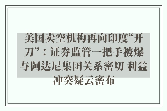 美国卖空机构再向印度“开刀”：证券监管一把手被爆与阿达尼集团关系密切 利益冲突疑云密布