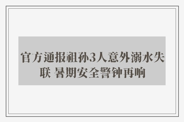 官方通报祖孙3人意外溺水失联 暑期安全警钟再响