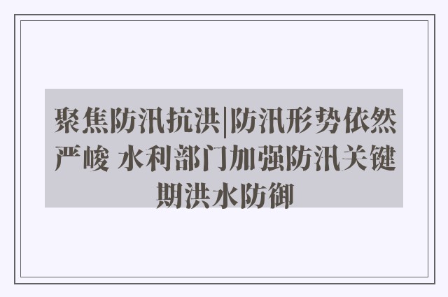 聚焦防汛抗洪|防汛形势依然严峻 水利部门加强防汛关键期洪水防御