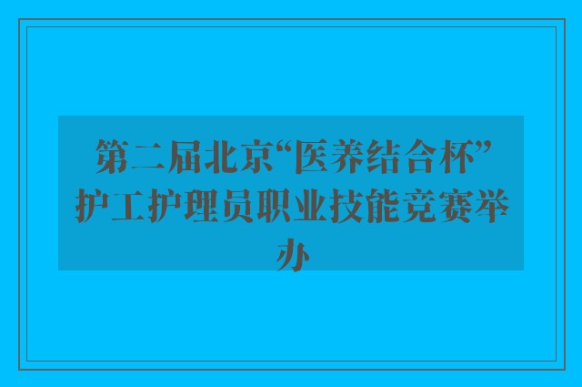 第二届北京“医养结合杯”护工护理员职业技能竞赛举办