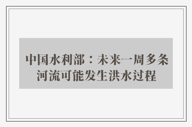 中国水利部：未来一周多条河流可能发生洪水过程