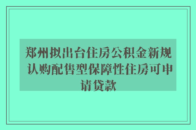 郑州拟出台住房公积金新规 认购配售型保障性住房可申请贷款