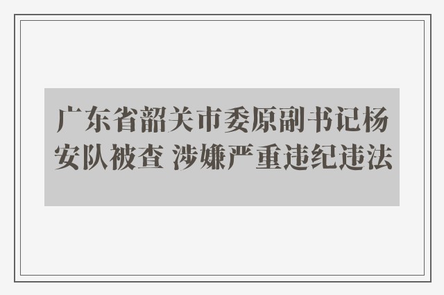 广东省韶关市委原副书记杨安队被查 涉嫌严重违纪违法