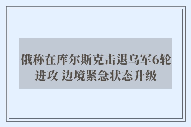 俄称在库尔斯克击退乌军6轮进攻 边境紧急状态升级