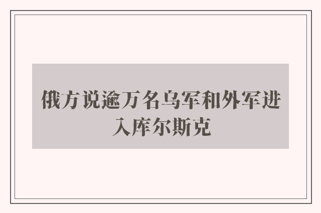 俄方说逾万名乌军和外军进入库尔斯克