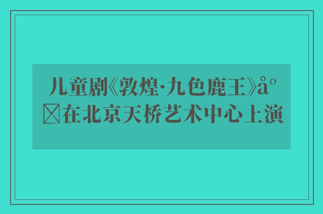 儿童剧《敦煌·九色鹿王》将在北京天桥艺术中心上演