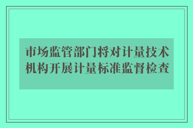 市场监管部门将对计量技术机构开展计量标准监督检查