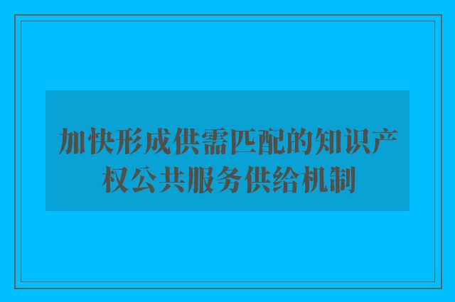 加快形成供需匹配的知识产权公共服务供给机制