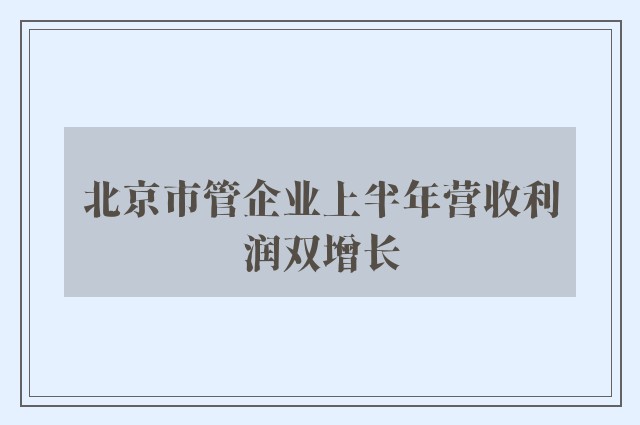 北京市管企业上半年营收利润双增长