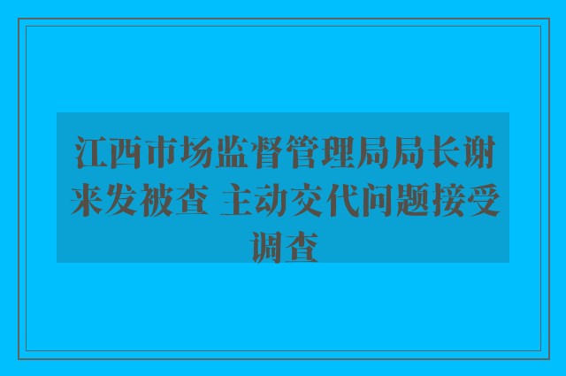 江西市场监督管理局局长谢来发被查 主动交代问题接受调查