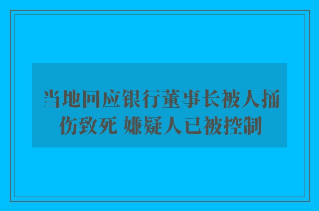 当地回应银行董事长被人捅伤致死 嫌疑人已被控制