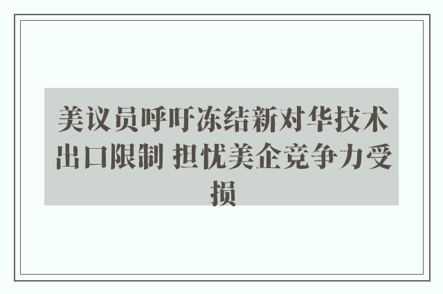 美议员呼吁冻结新对华技术出口限制 担忧美企竞争力受损