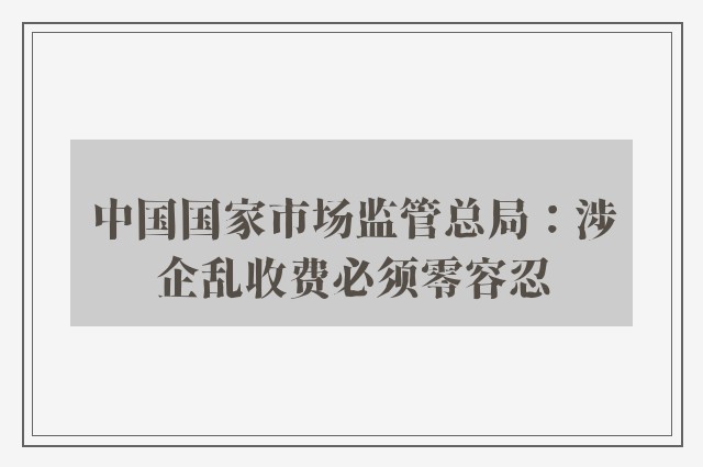 中国国家市场监管总局：涉企乱收费必须零容忍