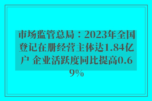 市场监管总局：2023年全国登记在册经营主体达1.84亿户 企业活跃度同比提高0.69%