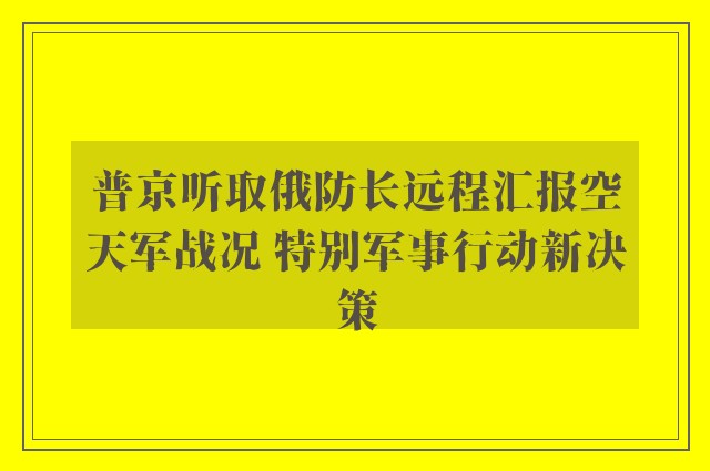 普京听取俄防长远程汇报空天军战况 特别军事行动新决策