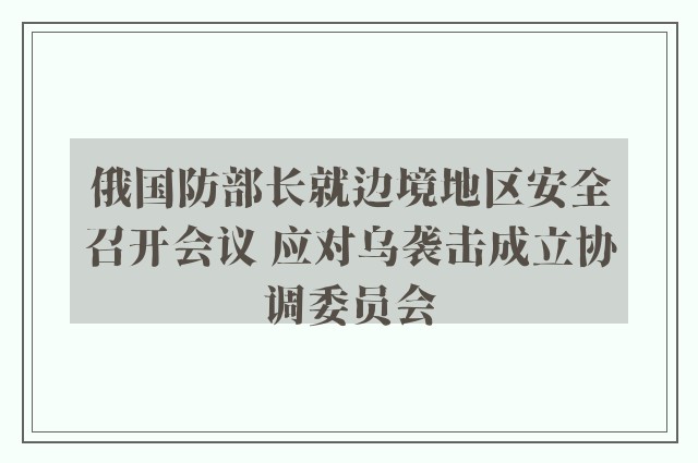 俄国防部长就边境地区安全召开会议 应对乌袭击成立协调委员会