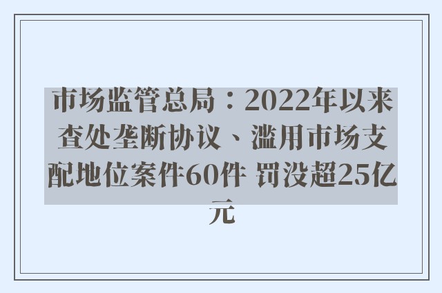 市场监管总局：2022年以来查处垄断协议、滥用市场支配地位案件60件 罚没超25亿元