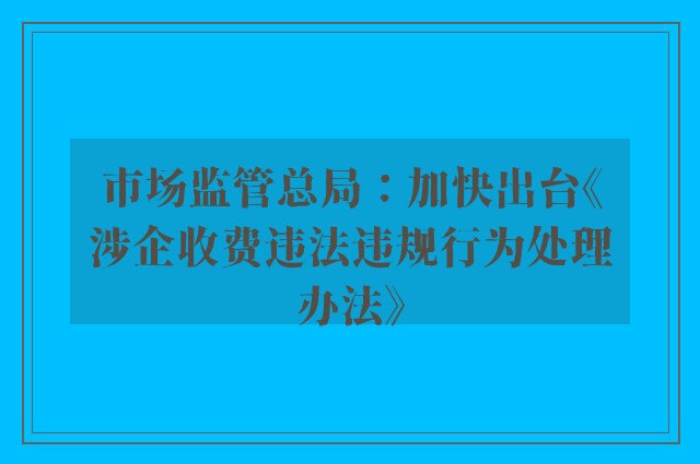 市场监管总局：加快出台《涉企收费违法违规行为处理办法》