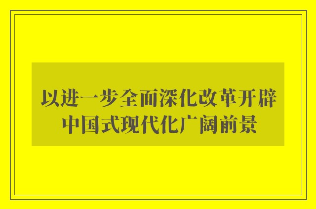 以进一步全面深化改革开辟中国式现代化广阔前景