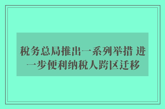 税务总局推出一系列举措 进一步便利纳税人跨区迁移