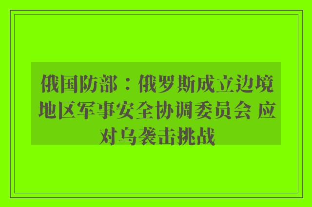 俄国防部：俄罗斯成立边境地区军事安全协调委员会 应对乌袭击挑战