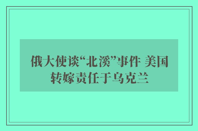 俄大使谈“北溪”事件 美国转嫁责任于乌克兰