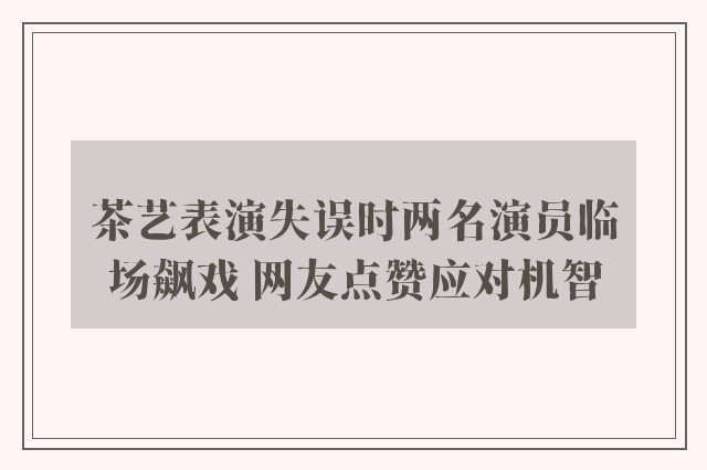 茶艺表演失误时两名演员临场飙戏 网友点赞应对机智