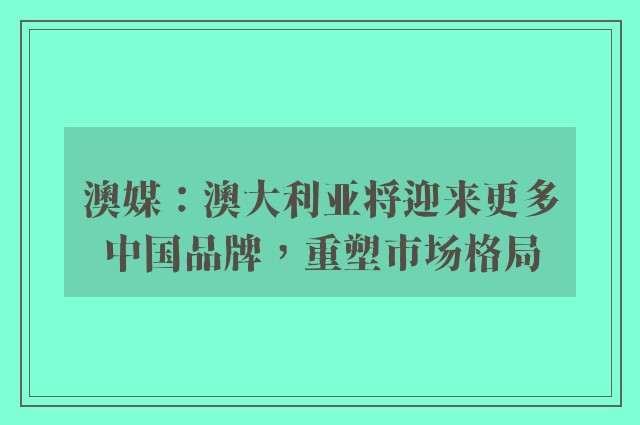 澳媒：澳大利亚将迎来更多中国品牌，重塑市场格局