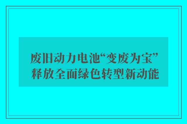 废旧动力电池“变废为宝” 释放全面绿色转型新动能