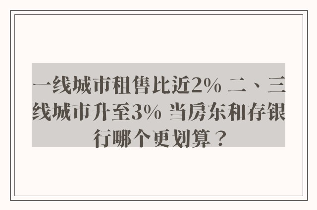 一线城市租售比近2% 二、三线城市升至3% 当房东和存银行哪个更划算？