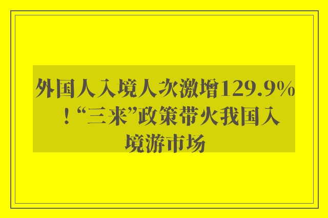 外国人入境人次激增129.9%！“三来”政策带火我国入境游市场