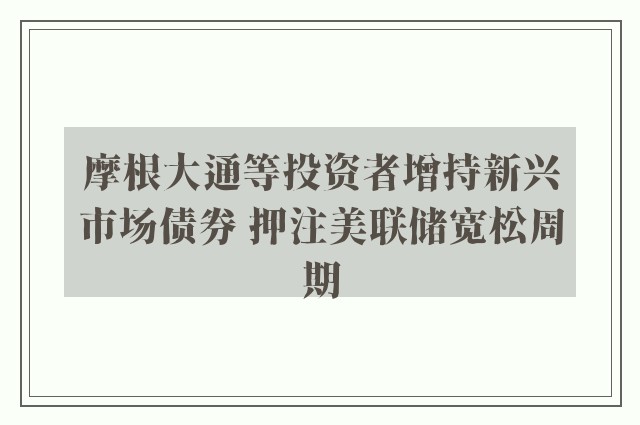 摩根大通等投资者增持新兴市场债券 押注美联储宽松周期